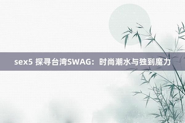 sex5 探寻台湾SWAG：时尚潮水与独到魔力