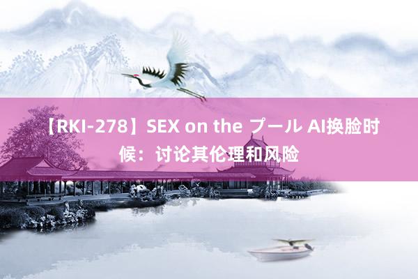 【RKI-278】SEX on the プール AI换脸时候：讨论其伦理和风险