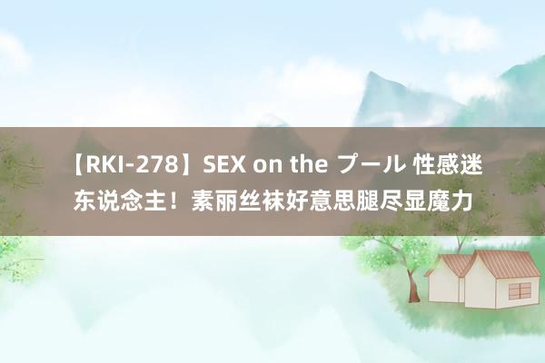 【RKI-278】SEX on the プール 性感迷东说念主！素丽丝袜好意思腿尽显魔力