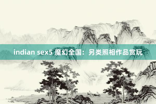 indian sex5 魔幻全国：另类照相作品赏玩