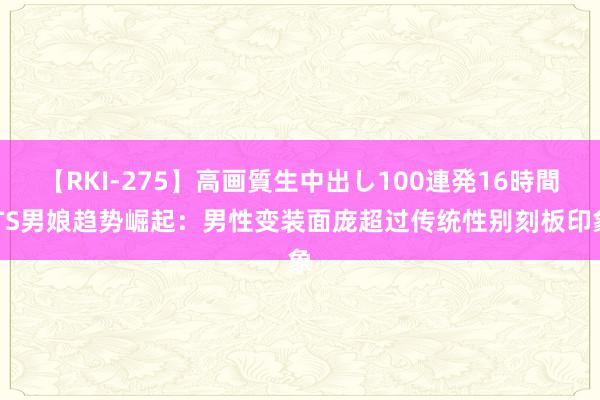 【RKI-275】高画質生中出し100連発16時間 TS男娘趋势崛起：男性变装面庞超过传统性别刻板印