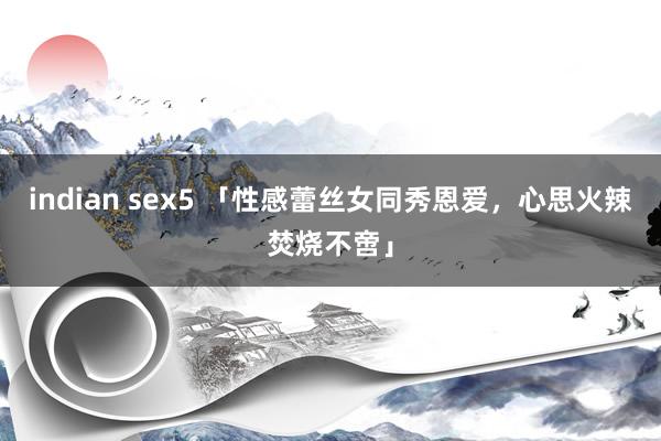 indian sex5 「性感蕾丝女同秀恩爱，心思火辣焚烧不啻」