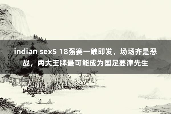 indian sex5 18强赛一触即发，场场齐是恶战，两大王牌最可能成为国足要津先生