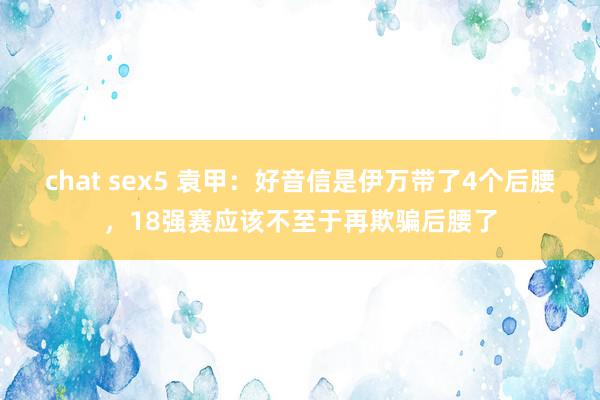 chat sex5 袁甲：好音信是伊万带了4个后腰，18强赛应该不至于再欺骗后腰了