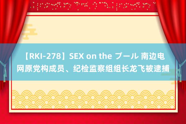 【RKI-278】SEX on the プール 南边电网原党构成员、纪检监察组组长龙飞被逮捕