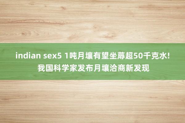 indian sex5 1吨月壤有望坐蓐超50千克水! 我国科学家发布月壤洽商新发现