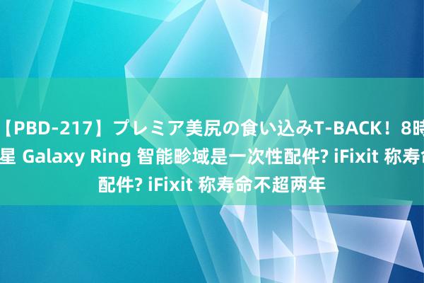 【PBD-217】プレミア美尻の食い込みT-BACK！8時間BEST 三星 Galaxy Ring 智能畛域是一次性配件? iFixit 称寿命不超两年