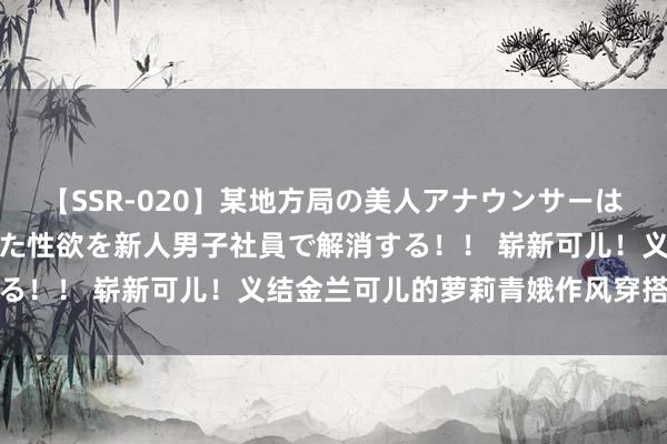 【SSR-020】某地方局の美人アナウンサーは忙し過ぎて溜まりまくった性欲を新人男子社員で解消する！！ 崭新可儿！义结金兰可儿的萝莉青娥作风穿搭指南