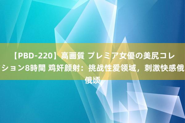 【PBD-220】高画質 プレミア女優の美尻コレクション8時間 鸡奸颜射：挑战性爱领域，刺激快感俄顷