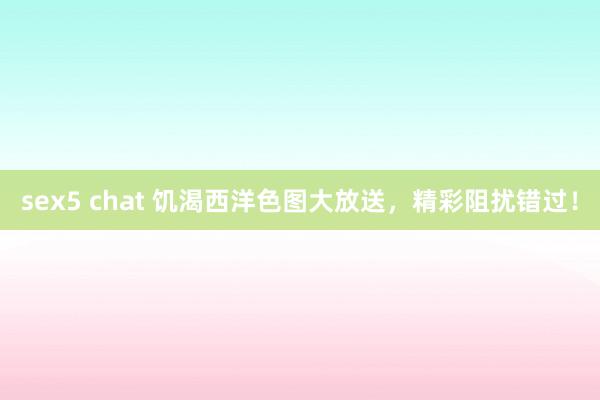 sex5 chat 饥渴西洋色图大放送，精彩阻扰错过！