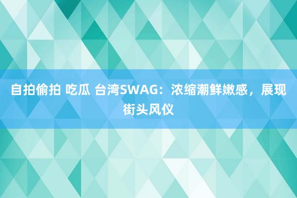 自拍偷拍 吃瓜 台湾SWAG：浓缩潮鲜嫩感，展现街头风仪