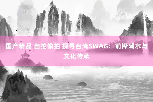 国产精品 自拍偷拍 探寻台湾SWAG：前锋潮水与文化传承