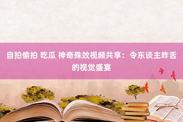 自拍偷拍 吃瓜 神奇殊效视频共享：令东谈主咋舌的视觉盛宴