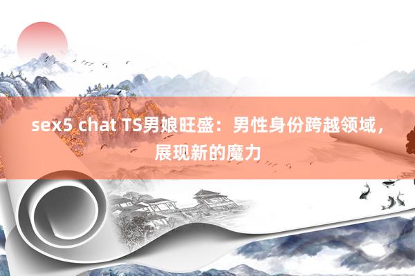 sex5 chat TS男娘旺盛：男性身份跨越领域，展现新的魔力