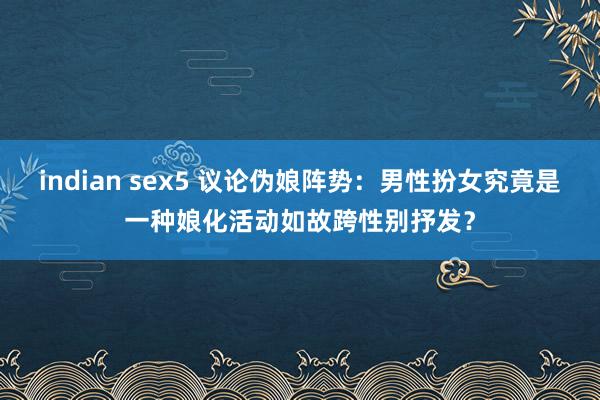 indian sex5 议论伪娘阵势：男性扮女究竟是一种娘化活动如故跨性别抒发？