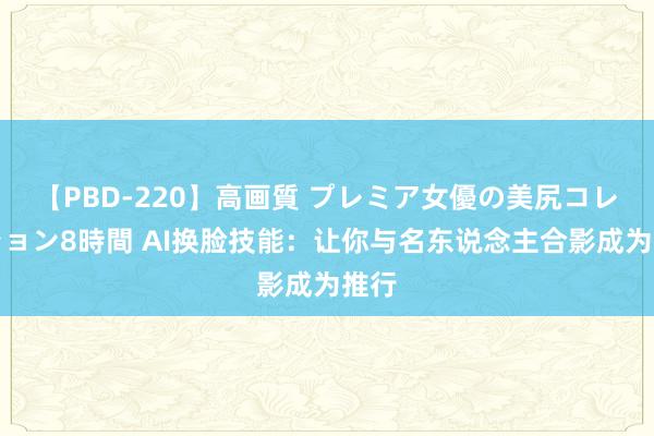 【PBD-220】高画質 プレミア女優の美尻コレクション8時間 AI换脸技能：让你与名东说念主合影成