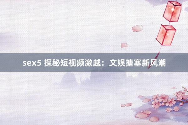 sex5 探秘短视频激越：文娱搪塞新风潮