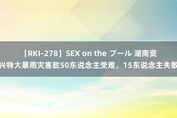 【RKI-278】SEX on the プール 湖南资兴特大暴雨灾害致50东说念主受难，15东说念主失散