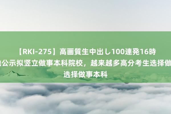 【RKI-275】高画質生中出し100連発16時間 多地公示拟竖立做事本科院校，越来越多高分考生选择做事本科