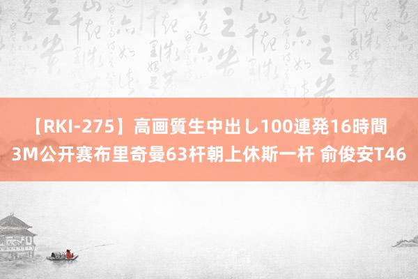 【RKI-275】高画質生中出し100連発16時間 3M公开赛布里奇曼63杆朝上休斯一杆 俞俊安T46