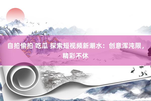 自拍偷拍 吃瓜 探索短视频新潮水：创意浑沌限，精彩不休