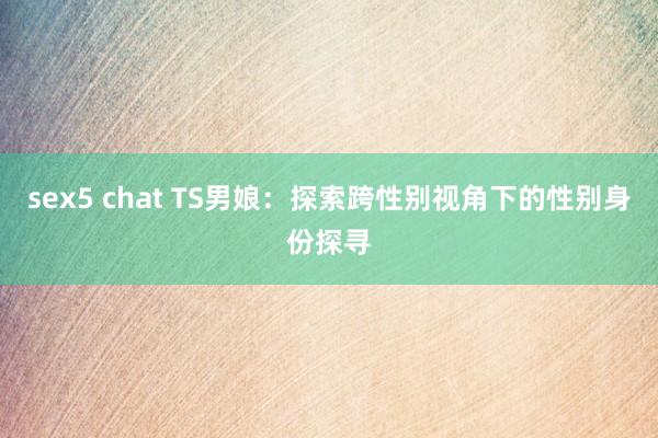 sex5 chat TS男娘：探索跨性别视角下的性别身份探寻