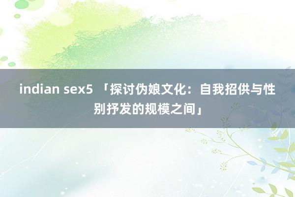 indian sex5 「探讨伪娘文化：自我招供与性别抒发的规模之间」