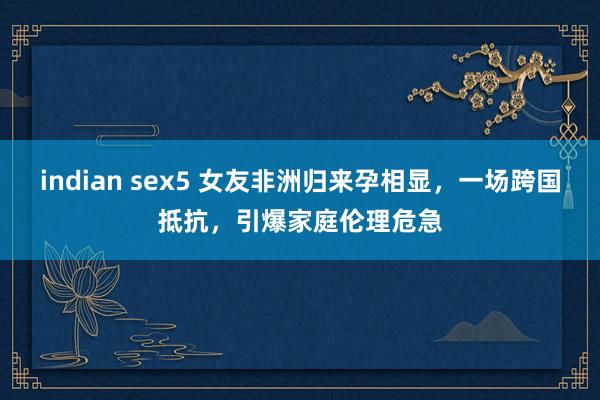 indian sex5 女友非洲归来孕相显，一场跨国抵抗，引爆家庭伦理危急