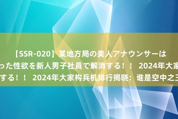 【SSR-020】某地方局の美人アナウンサーは忙し過ぎて溜まりまくった性欲を新人男子社員で解消する！！ 2024年大家构兵机排行揭晓：谁是空中之王？