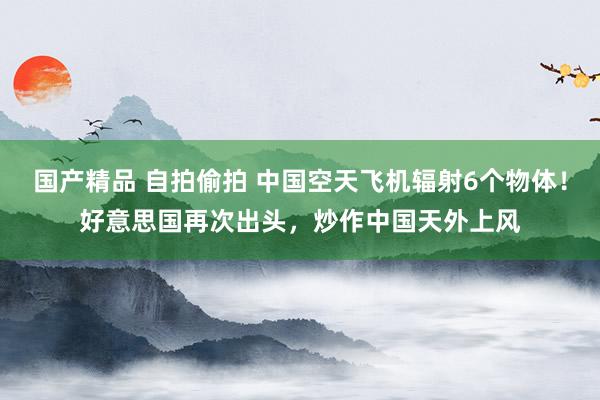 国产精品 自拍偷拍 中国空天飞机辐射6个物体！好意思国再次出头，炒作中国天外上风