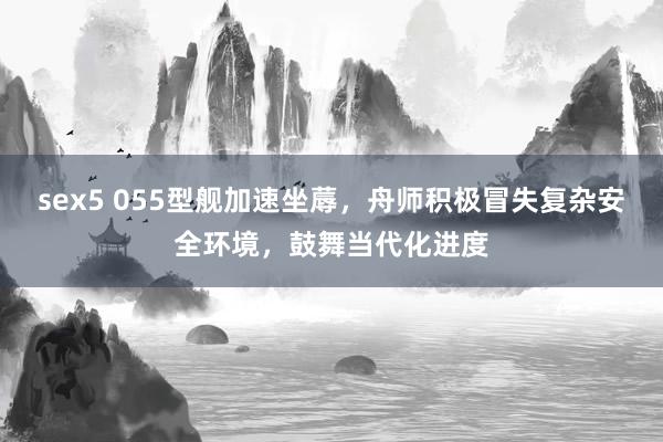 sex5 055型舰加速坐蓐，舟师积极冒失复杂安全环境，鼓舞当代化进度