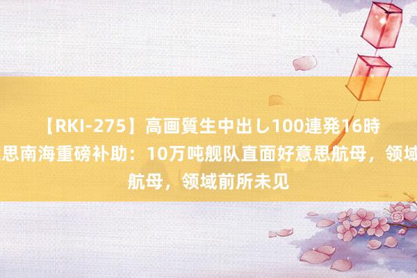 【RKI-275】高画質生中出し100連発16時間 中好意思南海重磅补助：10万吨舰队直面好意思航母