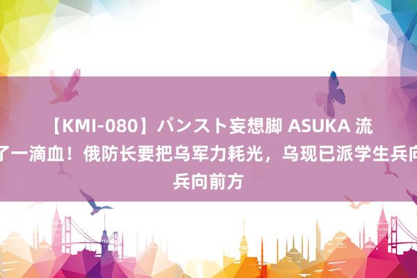 【KMI-080】パンスト妄想脚 ASUKA 流干临了一滴血！俄防长要把乌军力耗光，乌现已派学生兵向前方