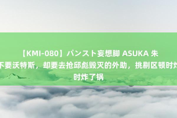 【KMI-080】パンスト妄想脚 ASUKA 朱芳雨不要沃特斯，却要去抢邱彪毁灭的外助，挑剔区顿时炸