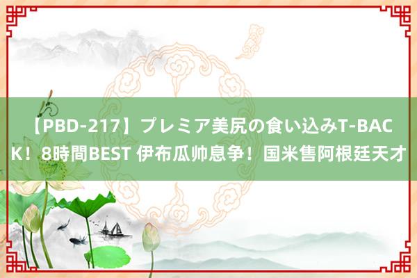 【PBD-217】プレミア美尻の食い込みT-BACK！8時間BEST 伊布瓜帅息争！国米售阿根廷天才