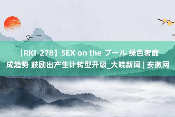 【RKI-278】SEX on the プール 绿色奢靡成趋势 鼓励出产生计转型升级_大皖新闻 | 安徽网