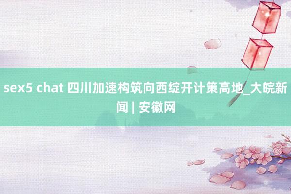 sex5 chat 四川加速构筑向西绽开计策高地_大皖新闻 | 安徽网