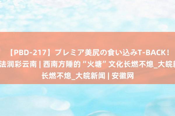 【PBD-217】プレミア美尻の食い込みT-BACK！8時間BEST 法润彩云南 | 西南方陲的“火塘”文化长燃不熄_大皖新闻 | 安徽网