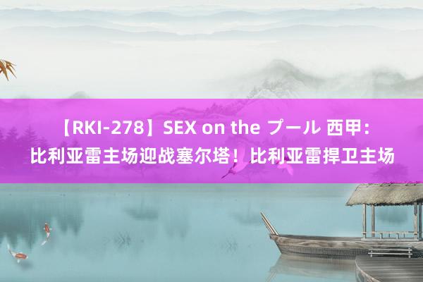 【RKI-278】SEX on the プール 西甲：比利亚雷主场迎战塞尔塔！比利亚雷捍卫主场