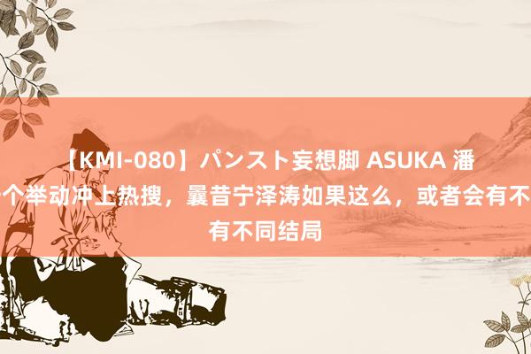 【KMI-080】パンスト妄想脚 ASUKA 潘展乐一个举动冲上热搜，曩昔宁泽涛如果这么，或者会有不同结局