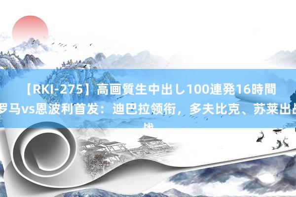 【RKI-275】高画質生中出し100連発16時間 罗马vs恩波利首发：迪巴拉领衔，多夫比克、苏莱出