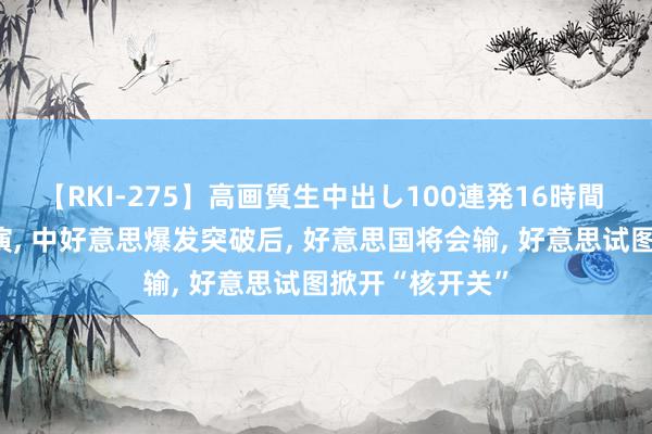 【RKI-275】高画質生中出し100連発16時間 好意思智库推演, 中好意思爆发突破后, 好意思国将会输, 好意思试图掀开“核开关”