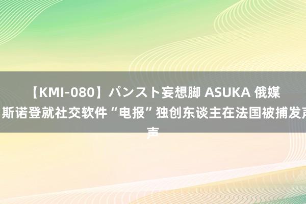 【KMI-080】パンスト妄想脚 ASUKA 俄媒: 斯诺登就社交软件“电报”独创东谈主在法国被捕发