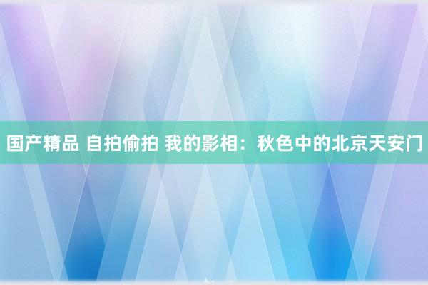 国产精品 自拍偷拍 我的影相：秋色中的北京天安门