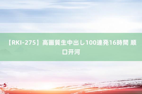 【RKI-275】高画質生中出し100連発16時間 顺口开河