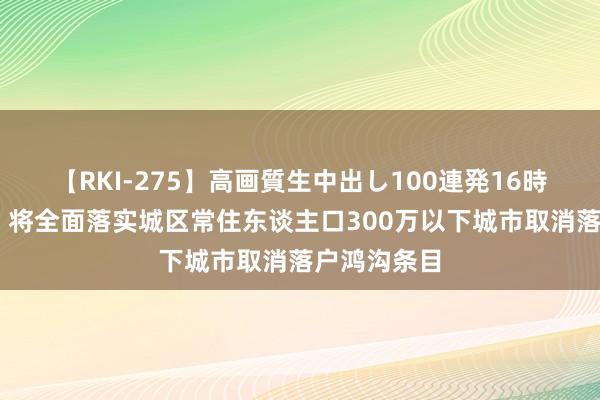 【RKI-275】高画質生中出し100連発16時間 公安部：将全面落实城区常住东谈主口300万以下城