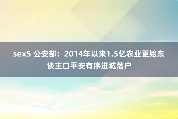 sex5 公安部：2014年以来1.5亿农业更始东谈主口平安有序进城落户