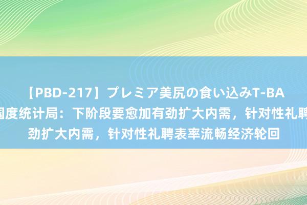 【PBD-217】プレミア美尻の食い込みT-BACK！8時間BEST 国度统计局：下阶段要愈加有劲扩大内需，针对性礼聘表率流畅经济轮回