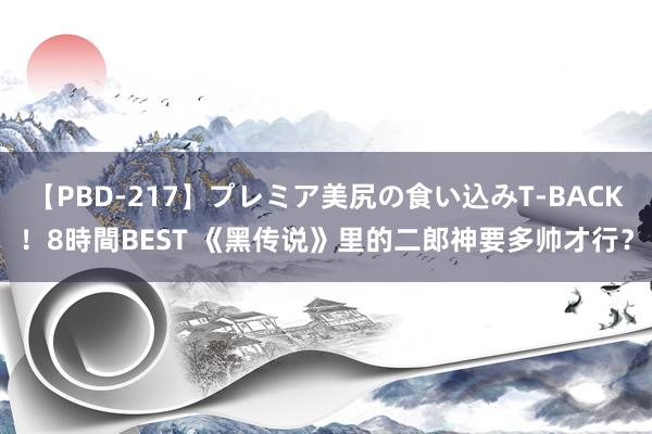 【PBD-217】プレミア美尻の食い込みT-BACK！8時間BEST 《黑传说》里的二郎神要多帅才行？